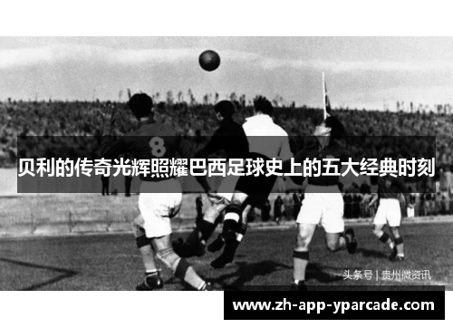 贝利的传奇光辉照耀巴西足球史上的五大经典时刻 贝利的传奇光辉照耀巴西足球史上的五大经典时刻