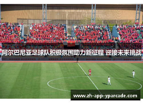 阿尔巴尼亚足球队积极氛围助力新征程 迎接未来挑战 阿尔巴尼亚足球队积极氛围助力新征程 迎接未来挑战