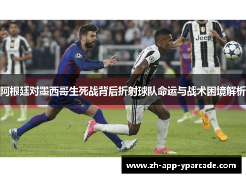 阿根廷对墨西哥生死战背后折射球队命运与战术困境解析