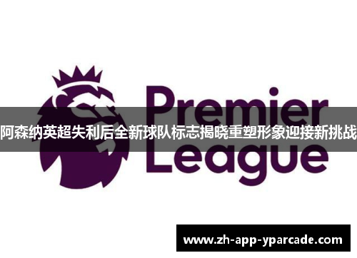 阿森纳英超失利后全新球队标志揭晓重塑形象迎接新挑战