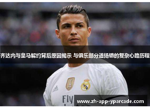 齐达内与皇马解约背后原因揭示 与俱乐部分道扬镳的复杂心路历程