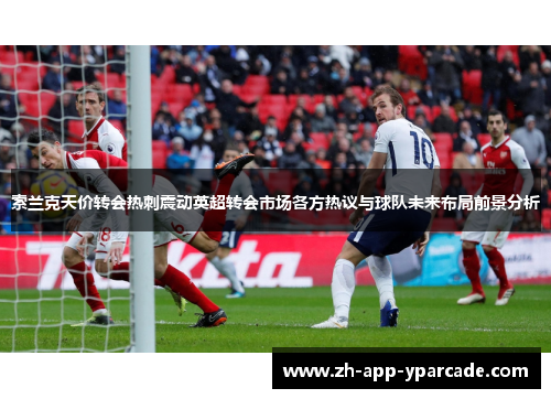 索兰克天价转会热刺震动英超转会市场各方热议与球队未来布局前景分析 索兰克天价转会热刺震动英超转会市场各方热议与球队未来布局前景分析
